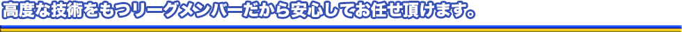 高度な技術をもつリーグメンバーだから安心してお任せ頂けます。